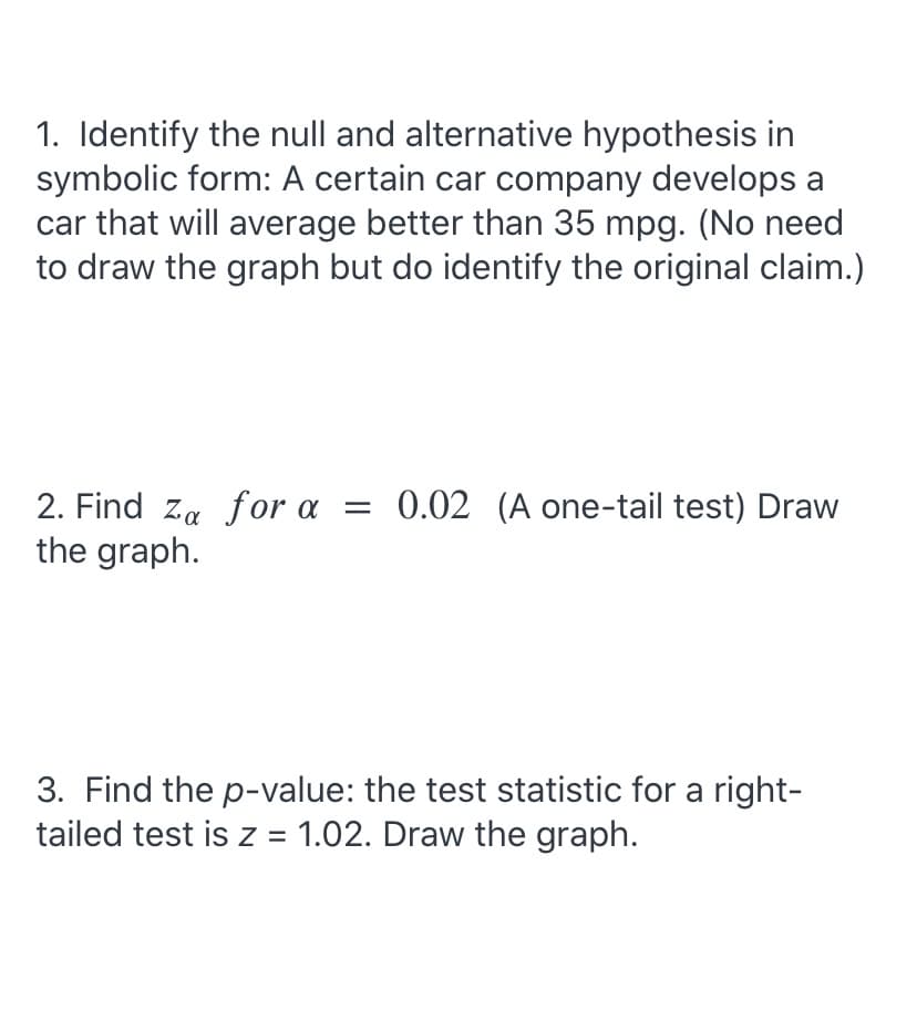 1. Identify the null and alternative hypothesis in
symbolic form: A certain car company develops a
car that will average better than 35 mpg. (No need
to draw the graph but do identify the original claim.)
2. Find za for a
the graph.
= 0.02 (A one-tail test) Draw
3. Find the p-value: the test statistic for a right-
tailed test is z = 1.02. Draw the graph.
