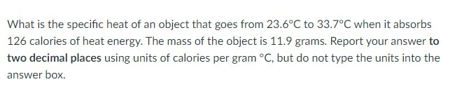 What is the specific heat of an object that goes from 23.6°C to 33.7°C when it absorbs
126 calories of heat energy. The mass of the object is 11.9 grams. Report your answer to
two decimal places using units of calories per gram °C, but do not type the units into the
answer box.
