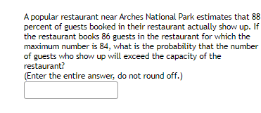 A popular restaurant near Arches National Park estimates that 88 percent of guests booked in their restaurant actually show up. If the restaurant books 86 guests in the restaurant for which the maximum number is 84, what is the probability that the number of guests who show up will exceed the capacity of the restaurant?

(Enter the entire answer, do not round off.)

[Answer box]