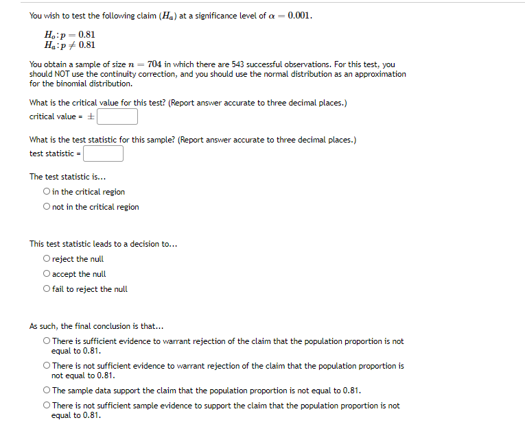 You wish to test the following claim (Ha) at a significance level of a = 0.001.
Ho:p= 0.81
Ha:p+ 0.81
You obtain a sample of size n = 704 in which there are 543 successful observations. For this test, you
should NOT use the continuity correction, and you should use the normal distribution as an approximation
for the binomial distribution.
What is the critical value for this test? (Report answer accurate to three decimal places.)
critical value = +
What is the test statistic for this sample? (Report answer accurate to three decimal places.)
test statistic =
The test statistic is...
O in the critical region
O not in the critical region
This test statistic leads to a decision to...
O reject the null
O accept the null
O fail to reject the null
As such, the final conclusion is that...
O There is sufficient evidence to warrant rejection of the claim that the population proportion is not
equal to 0.81.
O There is not sufficient evidence to warrant rejection of the claim that the population proportion is
not equal to 0.81.
O The sample data support the claim that the population proportion is not equal to 0.81.
O There is not sufficient sample evidence to support the claim that the population proportion is not
equal to 0.81.
