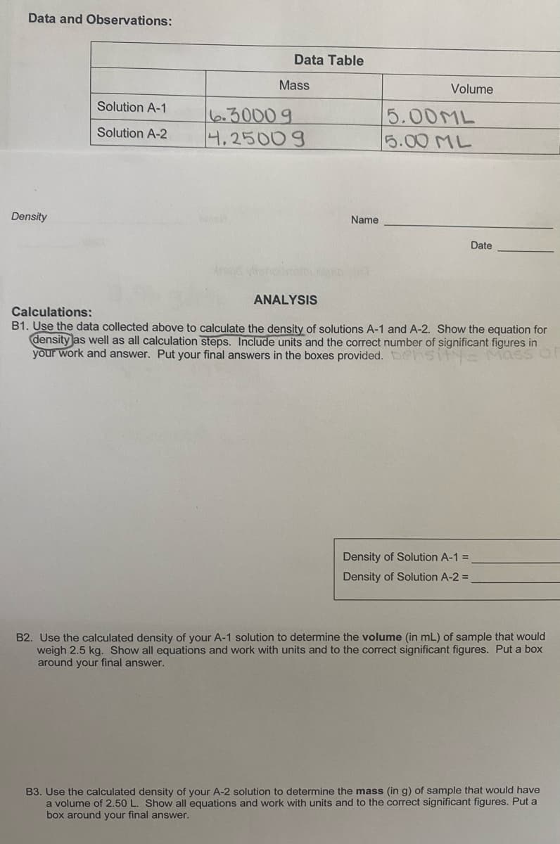 Data and Observations:
Data Table
Mass
Volume
Solution A-1
6.30009
4.25009
5.00ML
5.00 ML
Solution A-2
Density
Name
Date
ANALYSIS
Calculations:
31. Use the data collected above to calculate the density of solutions A-1 and A-2. Show the equation for
density as well as all calculation steps. Include units and the correct number of significant figures in
your work and answer. Put your final answers in the boxes provided. ehsi E Mass
Density of Solution A-1 =
Density of Solution A-2 =
B2. Use the calculated density of your A-1 solution to determine the volume (in mL) of sample that would
weigh 2.5 kg. Show all equations and work with units and to the correct significant figures. Put a box
around your final answer.
B3. Use the calculated density of your A-2 solution to determine the mass (in g) of sample that would have
a volume of 2.50 L. Show all equations and work with units and to the correct significant figures. Put a
box around your final answer.
