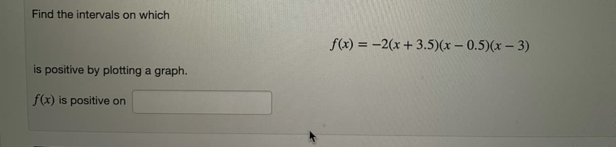 ---

### Finding Intervals of Positivity for a Given Function

**Problem Statement:**
You are given the function:

\[ f(x) = -2(x + 3.5)(x - 0.5)(x - 3) \]

Your task is to find the intervals on which \( f(x) \) is positive by plotting a graph.

#### Steps to Determine Intervals of Positivity:
1. **Identify Critical Points:**
   - Find the roots of the function where \( f(x) = 0 \).
     For the given function:
     \[
     x + 3.5 = 0 \implies x = -3.5
     \]
     \[
     x - 0.5 = 0 \implies x = 0.5
     \]
     \[
     x - 3 = 0 \implies x = 3
     \]
   The critical points are \( x = -3.5 \), \( x = 0.5 \), and \( x = 3 \).

2. **Plot the Graph:**
    - Sketch the polynomial function on a graph considering the critical points.
    - Determine where the function crosses the x-axis: at \( x = -3.5 \), \( x = 0.5 \), and \( x = 3 \).
    - The function \( f(x) \) is negative at the immediate neighborhood of each root between two adjacent points.

3. **Determine Intervals:**
    - Analyze the sign of the function in each interval created by the critical points:
     - Check intervals: \( (-\infty, -3.5) \), \( (-3.5, 0.5) \), \( (0.5, 3) \), and \( (3, \infty) \).
    - Test a point in each interval to see if \( f(x) \) is positive or negative.
    
4. **Conclusion:**
    - The intervals where \( f(x) \) is positive will be the ranges between the critical points where the function value is greater than zero.

**Final Answer:**
\[ f(x) \text{ is positive on } \big((-\infty, -3.5) \cup (0.5, 3)\big). \]

**Note:**
This is a general step-by-step method; to fully confirm