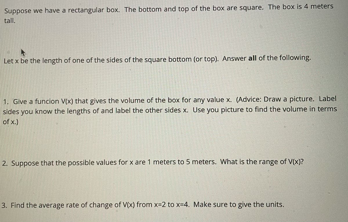 Suppose we have a rectangular box. The bottom and top of the box are square. The box is 4 meters
tall.
Let x be the length of one of the sides of the square bottom (or top). Answer all of the following.
1. Give a funcion V(x) that gives the volume of the box for any value x. (Advice: Draw a picture. Label
sides you know the lengths of and label the other sides x. Use you picture to find the volume in terms
of x.)
2. Suppose that the possible values for x are 1 meters to 5 meters. What is the range of V(x)?
3. Find the average rate of change of V(x) from x=2 to x=4. Make sure to give the units.
