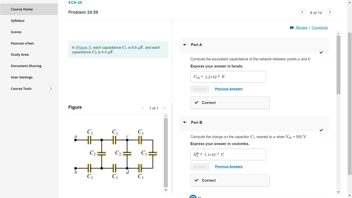 Course Home
Syllabus
Scores
Pearson eText
Study Area
Document Sharing
User Settings
Course Tools
>
<CH 24
Problem 24.59
In (Figure 1), each capacitance C₁ is 6.6 µF, and each
capacitance C₂ is 4.4 μF.
Figure
a
b
C₁
C₂
C₁
C₁
C₂
C₁
C₁
-
C₁
U
1 of 1
Part A
Submit
Compute the equivalent capacitance of the network between points a and b.
Express your answer in farads.
Ceq 2.2x10-6 F
Correct
Part B
Previous Answers
Submit
<
Compute the charge on the capacitor C₁ nearest to a when Vab = 500 V.
Express your answer in coulombs.
Q₁ = 1.1×10-³ C
Previous Answers
Correct
8 of 14
Review | Constants
>
►