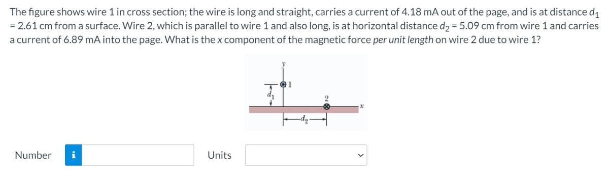 The figure shows wire 1 in cross section; the wire is long and straight, carries a current of 4.18 mA out of the page, and is at distance d1
= 2.61 cm from a surface. Wire 2, which is parallel to wire 1 and also long, is at horizontal distance d2 = 5.09 cm from wire 1 and carries
a current of 6.89 mA into the page. What is the x component of the magnetic force per unit length on wire 2 due to wire 1?
1
Number
i
Units
