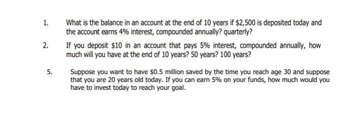 1.
2.
5.
What is the balance in an account at the end of 10 years if $2,500 is deposited today and
the account earns 4% interest, compounded annually? quarterly?
If you deposit $10 in an account that pays 5% interest, compounded annually, how
much will you have at the end of 10 years? 50 years? 100 years?
Suppose you want to have $0.5 million saved by the time you reach age 30 and suppose
that you are 20 years old today. If you can earn 5% on your funds, how much would you
have to invest today to reach your goal.