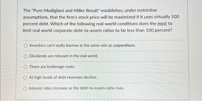 The "Pure Modigliani and Miller Result" establishes, under restrictive
assumptions, that the firm's stock price will be maximized if it uses virtually 100
percent debt. Which of the following real-world conditions does the most to
limit real world corporate debt-to-assets ratios to far less than 100 percent?
Investors can't really borrow at the same rate as corporations.
Dividends are relevant in the real world.
O There are brokerage costs.
At high levels of debt revenues decline.
O Interest rates increase as the debt-to-assets ratio rises.