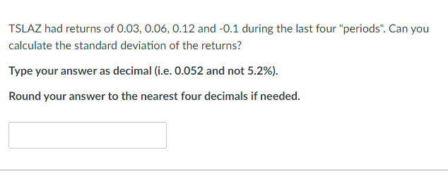 TSLAZ had returns of 0.03, 0.06, 0.12 and -0.1 during the last four "periods". Can you
calculate the standard deviation of the returns?
Type your answer as decimal (i.e. 0.052 and not 5.2%).
Round your answer to the nearest four decimals if needed.