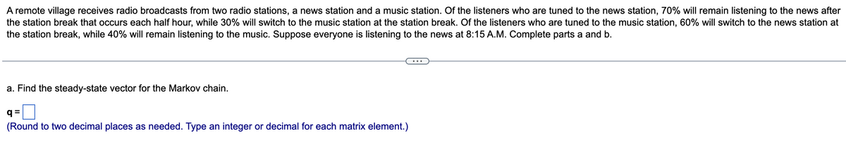 A remote village receives radio broadcasts from two radio stations, a news station and a music station. Of the listeners who are tuned to the news station, 70% will remain listening to the news after
the station break that occurs each half hour, while 30% will switch to the music station at the station break. Of the listeners who are tuned to the music station, 60% will switch to the news station at
the station break, while 40% will remain listening to the music. Suppose everyone is listening to the news at 8:15 A.M. Complete parts a and b.
a. Find the steady-state vector for the Markov chain.
q=
(Round to two decimal places as needed. Type an integer or decimal for each matrix element.)