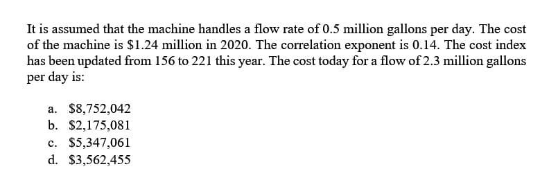 It is assumed that the machine handles a flow rate of 0.5 million gallons per day. The cost
of the machine is $1.24 million in 2020. The correlation exponent is 0.14. The cost index
has been updated from 156 to 221 this year. The cost today for a flow of 2.3 million gallons
per day is:
a. $8,752,042
b. $2,175,081
c. $5,347,061
d. $3,562,455