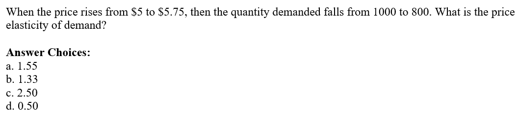 When the price rises from $5 to $5.75, then the quantity demanded falls from 1000 to 800. What is the price
elasticity of demand?
Answer Choices:
a. 1.55
b. 1.33
c. 2.50
d. 0.50