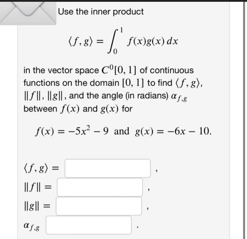 Use the inner product
(f. g) = [ f(x)g(x) dx
in the vector space Cº[0, 1] of continuous
functions on the domain [0, 1] to find (f, g),
||f||, |lg||, and the angle (in radians) a f.g
between f(x) and g(x) for
f(x) = -5x²-9 and g(x) = -6x - 10.
(f,g) =
||f|| =
||૪||
af,g