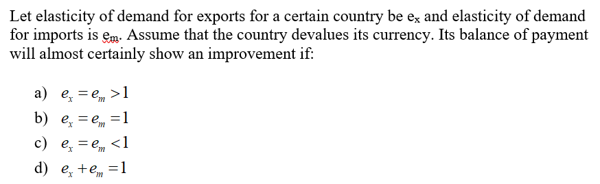 Let elasticity of demand for exports for a certain country be ex and elasticity of demand
for imports is em. Assume that the country devalues its currency. Its balance of payment
will almost certainly show an improvement if:
a) ex = e, >1
b) ex = e = 1
:
c) ex = em <1
d) e₂ +
m
= 1