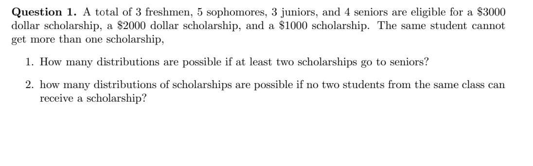 Question 1. A total of 3 freshmen, 5 sophomores, 3 juniors, and 4 seniors are eligible for a $3000
dollar scholarship, a $2000 dollar scholarship, and a $1000 scholarship. The same student cannot
get more than one scholarship,
1. How many distributions are possible if at least two scholarships go to seniors?
2. how many distributions of scholarships are possible if no two students from the same class can
receive a scholarship?