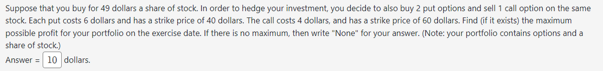 Suppose that you buy for 49 dollars a share of stock. In order to hedge your investment, you decide to also buy 2 put options and sell 1 call option on the same
stock. Each put costs 6 dollars and has a strike price of 40 dollars. The call costs 4 dollars, and has a strike price of 60 dollars. Find (if it exists) the maximum
possible profit for your portfolio on the exercise date. If there is no maximum, then write "None" for your answer. (Note: your portfolio contains options and a
share of stock.)
Answer = 10 dollars.