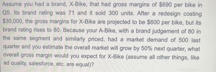 Assume you had a brand, X-Bike, that had gross margins of $690 per bike in
Q5. Its brand rating was 71 and it sold 300 units. After a redesign costing
$30,000, the gross margins for X-Bike are projected to be $600 per bike, but its
brand rating rises to 80. Because your A-Bike, with a brand judgement of 80 in
the same segment and similarly priced, had a market demand of 500 last
quarter and you estimate the overall market will grow by 50% next quarter, what
overall gross margin would you expect for X-Bike (assume all other things, like
ad quality, salesforce, etc. are equal)?