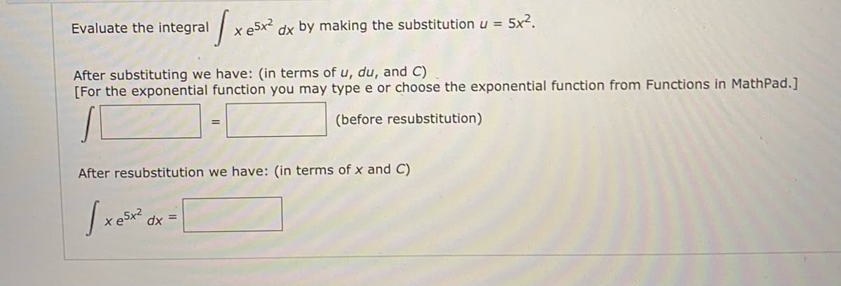 Evaluate the integral
dx by making the substitution u = 5x2.
After substituting we have: (in terms of u, du, and C)
[For the exponential function you may type e or choose the exponential function from Functions in MathPad.]
(before resubstitution)
%3D
After resubstitution we have: (in terms of x and C)
dx =
