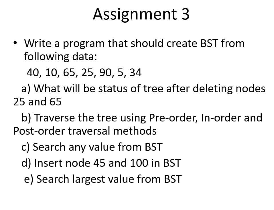 Assignment 3
• Write a program that should create BST from
following data:
40, 10, 65, 25, 90, 5, 34
a) What will be status of tree after deleting nodes
25 and 65
b) Traverse the tree using Pre-order, In-order and
Post-order traversal methods
c) Search any value from BST
d) Insert node 45 and 100 in BST
e) Search largest value from BST
