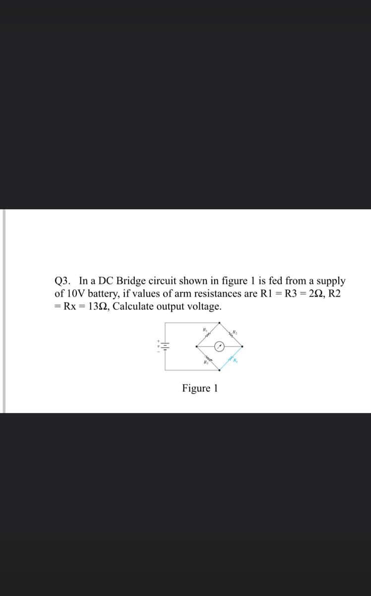 Q3. In a DC Bridge circuit shown in figure 1 is fed from a supply
of 10V battery, if values of arm resistances are R1 = R3 = 2N, R2
= Rx = 132, Calculate output voltage.
Figure 1
