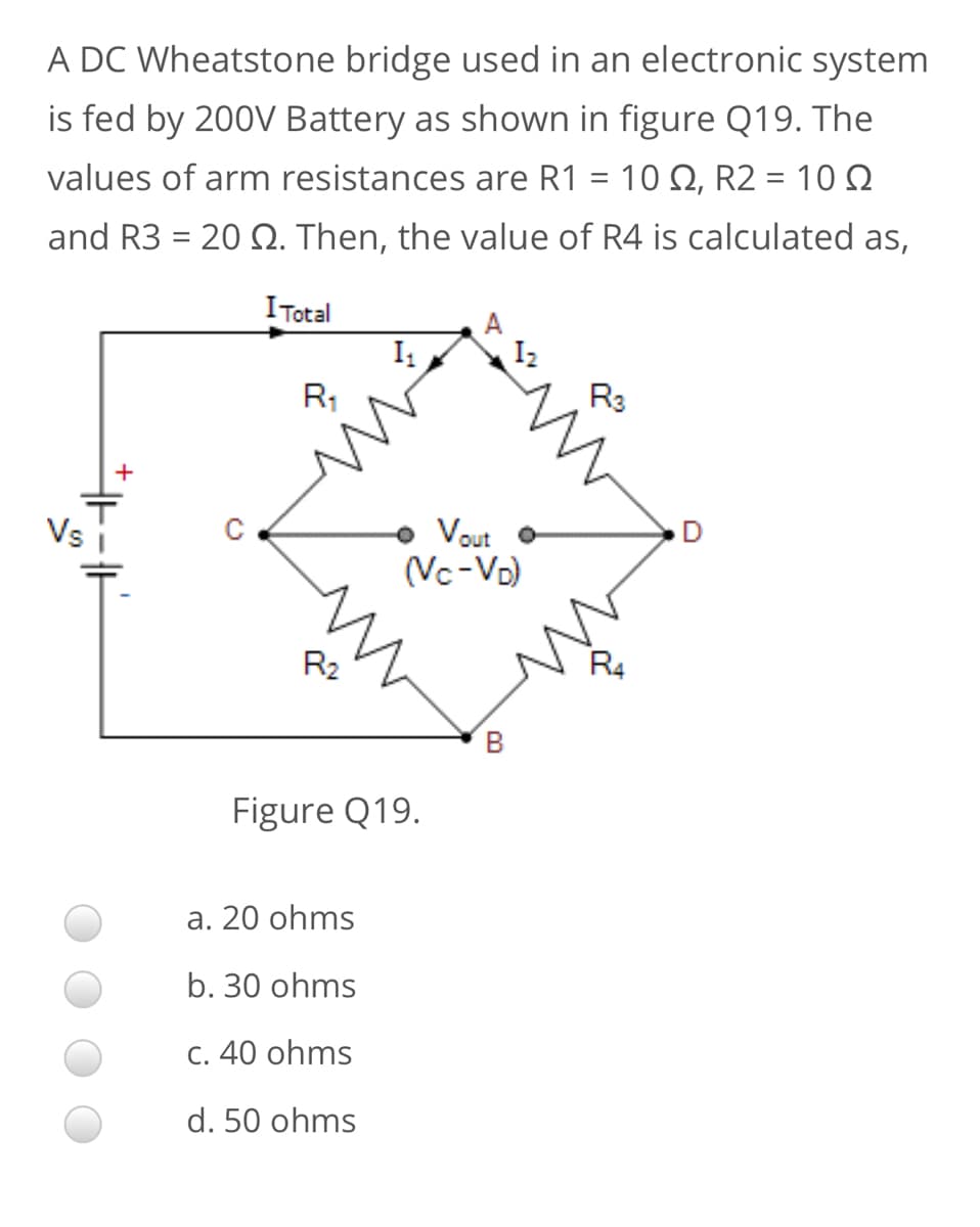 A DC Wheatstone bridge used in an electronic system
is fed by 200V Battery as shown in figure Q19. The
values of arm resistances are R1 = 10 Q, R2 = 10 Q
%3|
and R3 = 20 . Then, the value of R4 is calculated as,
ITotal
I2
R3
R,
• Vout
(Vc-Vo)
Vs
D
R2
R4
Figure Q19.
а. 20 ohms
b. 30 ohms
C. 40 ohms
d. 50 ohms
B.
