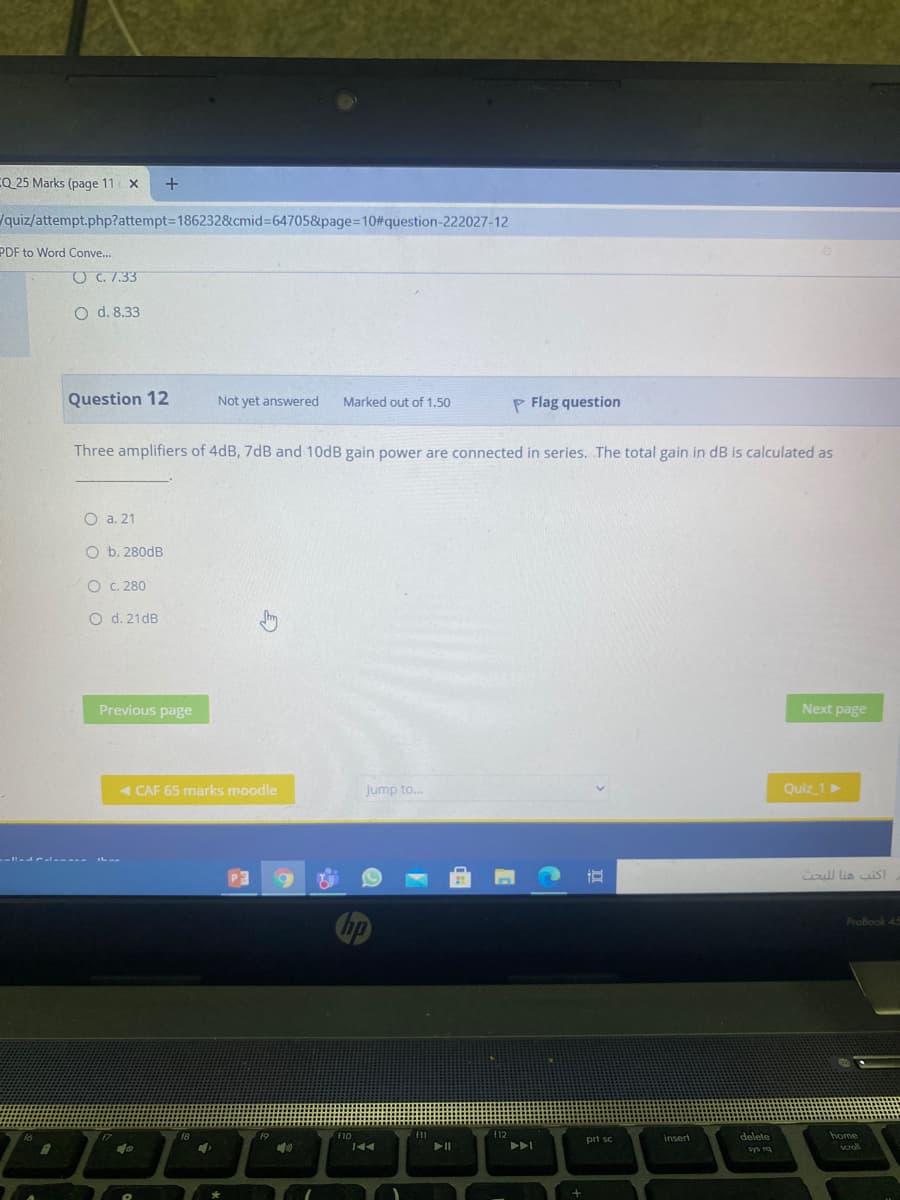 CQ 25 Marks (page 11
quiz/attempt.php?attempt=1862328&cmid%364705&page%=D10#question-222027-12
PDF to Word Conve...
O C. 7.33
O d. 8.33
Question 12
Not yet answered
Marked out of 1.50
P Flag question
Three amplifiers of 4dB, 7dB and 10DB gain power are connected in series. The total gain in dB is calculated as
O a. 21
O b. 280dB
O C. 280
O d. 21dB
Previous page
Next page
- CAF 65 marks moodle
Jump to.
Quiz 1
P3
اكتب هنا ل لبحث
ProBook 45
f12
insert
delete
home
pri sc
