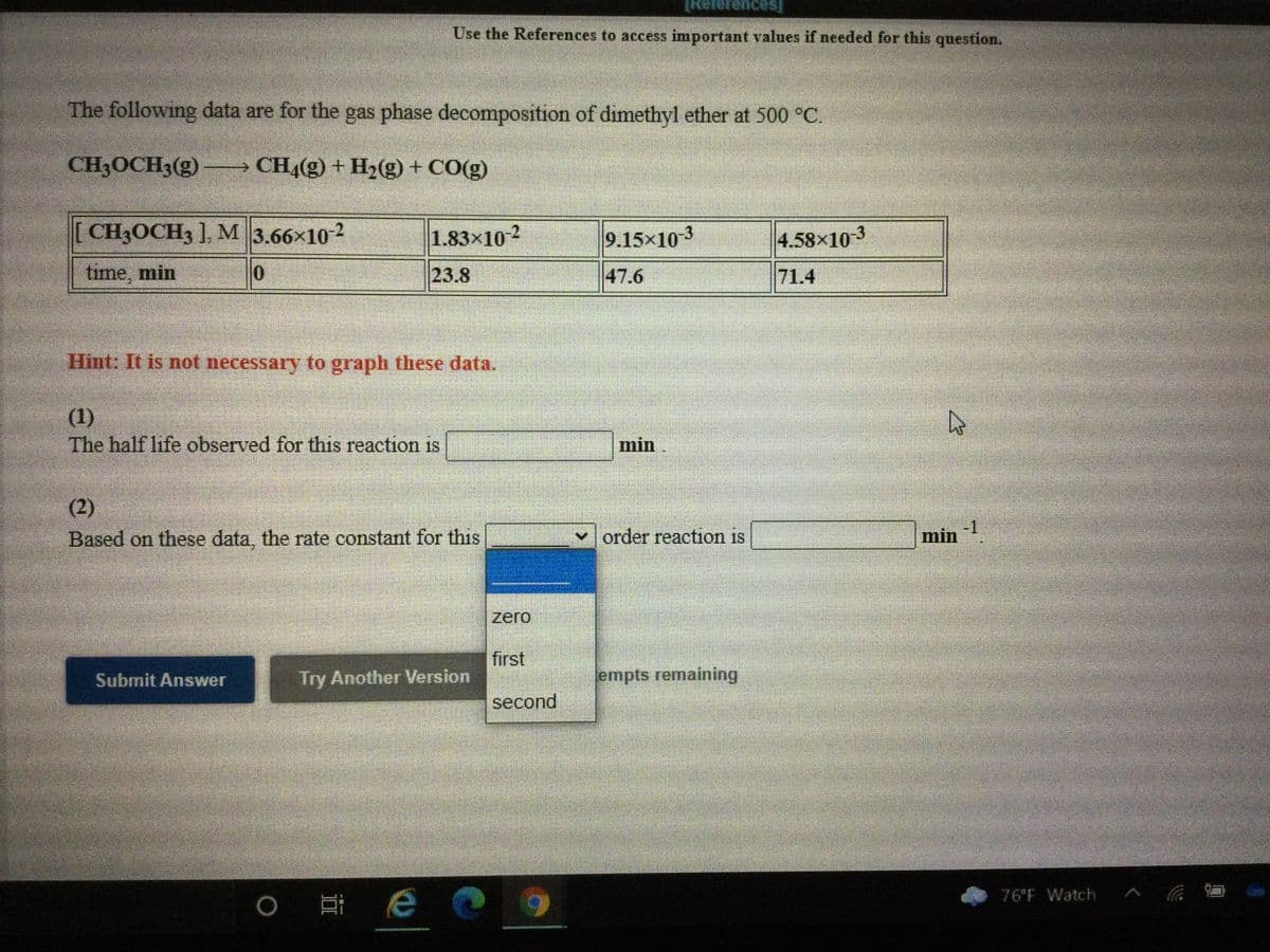 ## Gas Phase Decomposition of Dimethyl Ether

The following data are for the gas phase decomposition of dimethyl ether at 500 °C.

### Chemical Reaction
**CH₃OCH₃(g) → CH₄(g) + H₂(g) + CO(g)**

### Observed Data 
| Time (min) | [CH₃OCH₃] (M)     |
|------------|--------------------|
| 0          | 3.66 x 10⁻²       |
| 23.8       | 1.83 x 10⁻²       |
| 47.6       | 9.15 x 10⁻³       |
| 71.4       | 4.58 x 10⁻³       |

### Instructions:
1. **Calculate the Half-life:** 
   The half-life observed for this reaction is \_\_\_\_\_\_ min.

2. **Determine the Rate Constant:**
   Based on these data, the rate constant for this \_\_\_\_\_\_ order reaction is \_\_\_\_\_\_ min⁻¹.

### Additional Notes
- **Hint:** It is not necessary to graph these data.
  
### Answer Submission
- Select the appropriate reaction order from the given options (zero, first, second) and determine the rate constant accordingly.

Submit your answers using the provided options and ensure to check your calculations for accuracy.

### Interactive Components
- Dropdown menu to select the reaction order (zero, first, second)
- Input fields to enter the calculated half-life and rate constant
- Buttons: "Submit Answer" and "Try Another Version" for response verification and additional practice respectively.

#### Example Calculation
For a decomposition process, you often use the integrated rate laws depending on the order of the reaction to find the half-life and the rate constant. Please use the data accordingly to derive these values.
