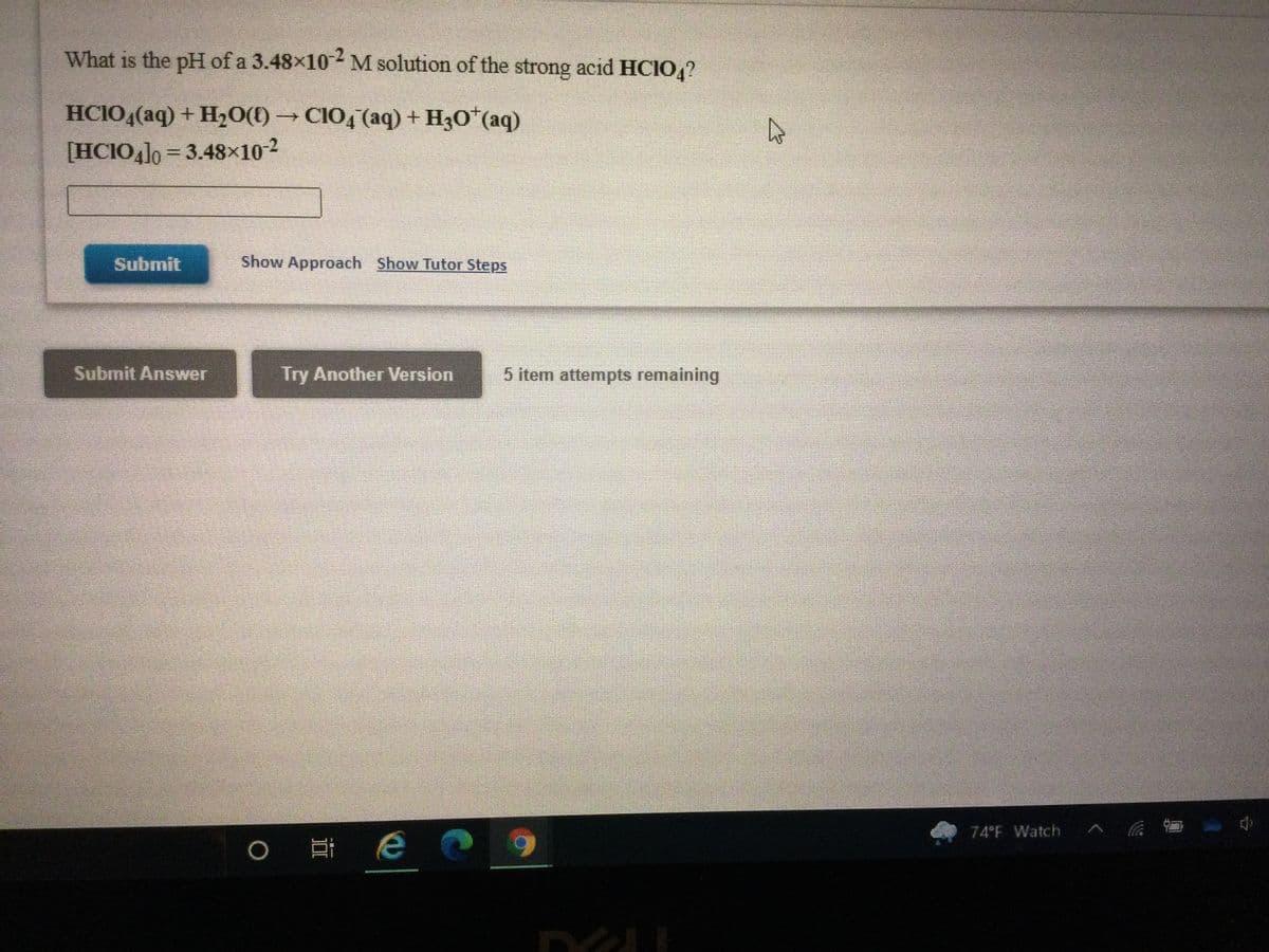 ### Determining the pH of a Strong Acid Solution

**Problem Statement:**
What is the pH of a \(3.48 \times 10^{-2}\) M solution of the strong acid \(HClO_4\)?

**Chemical Equation:**
\[ \text{HClO}_4(aq) + \text{H}_2\text{O}(l) \rightarrow \text{ClO}_4^{-}(aq) + \text{H}_3\text{O}^+(aq) \]

**Initial Concentration:**
\[ [\text{HClO}_4]_0 = 3.48 \times 10^{-2} \, \text{M} \]

**Calculation:** 
To determine the pH of this solution, we first need to recognize that \(HClO_4\) is a strong acid, which means it dissociates completely in water. Therefore, the concentration of \(H_3O^+\) ions (hydronium ions) in the solution will be equal to the initial concentration of the acid.

The pH of a solution can be calculated using the formula:
\[ \text{pH} = -\log[\text{H}_3\text{O}^+] \]

Since the concentration of the \(H_3O^+\) ions is \(3.48 \times 10^{-2} \, \text{M}\):
\[ \text{pH} = -\log(3.48 \times 10^{-2}) \]

**Interactive Features:**
- A text box is provided for inputting your calculated pH value.
- Buttons labeled "Submit Answer" and "Try Another Version" allow users to submit their answers or attempt a different version of the problem.
- A link titled "Show Approach" and another one titled "Show Tutor Steps" can provide hints or a step-by-step solution to help you understand the process of solving the problem.

**Additional Details:**
- There are five item attempts remaining for the user to submit their answer.

This exercise teaches how to calculate the pH of a solution of a strong acid, emphasizing the complete dissociation property of strong acids and the use of the pH formula.