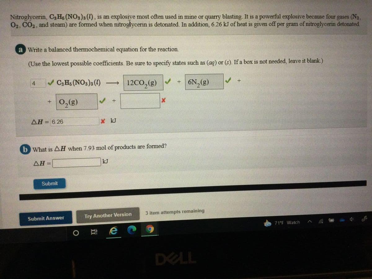 Nitroglycerin, C3 Hs (NO3)s (1), is an explosive most often used in mine or quarry blasting. It is a powerful explosive because four gases (N2,
02, CO2, and steam) are formed when nitroglycerin is detonated. In addition, 6.26 kJ of heat is given off per gram of nitroglycerin detonated.
a Write a balanced thermochemical equation for the reaction.
(Use the lowest possible coefficients. Be sure to specify states such as (aq) or (s). If a box is not needed, leave it blank.)
C3 Hs (NO3)3 (1)
12CO, (g)
+6N, (g)
4.
+ 0,(g)
AH= 6.26
X kJ
b What is AH when 7.93 mol of products are formed?
kJ
AH=
Submit
3 item attempts remaining
Try Another Version
Submit Answer
71°F Watch
DELL
