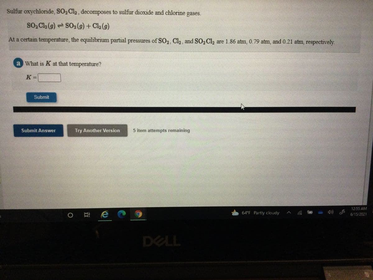 Sulfur oxychloride, SO2Cl2, decomposes to sulfur dioxide and chlorine
gases.
SO2 Cla (g) SO2 (g) + Cl2 (g)
At a certain temperature, the equilibrium partial pressures of SO2, Cl2, and SO2 Cl, are 1.86 atm, 0.79 atm, and 0.21 atm, respectively
a What is K at that temperature?
K =
Submit
Submit Answer
Try Another Version
5 item attempts remaining
12:55 AM
耳e
64°F Partly cloudy
6/15/2021
DELL
