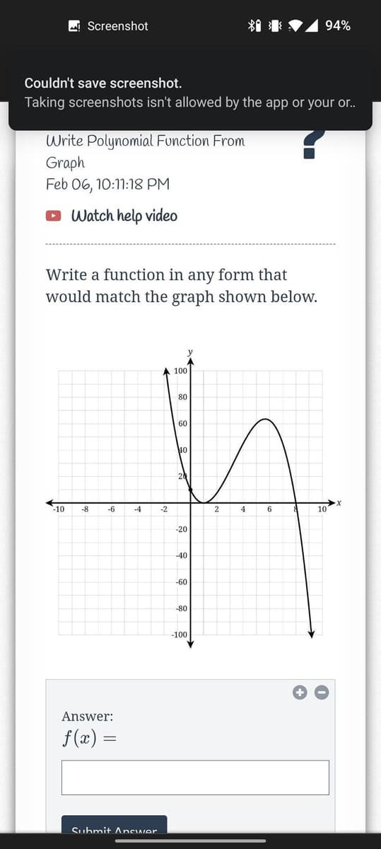 MI Screenshot
*1 I V1 94%
Couldn't save screenshot.
Taking screenshots isn't allowed by the app or your or..
Write Polynomial Function From
Graph
Feb 06, 10:1:18 PM
Watch help video
Write a function in any form that
would match the graph shown below.
100
80
60
40
-10
-8
-6
-4
-2
4
10
-20
-40
-60
-80
-100
Answer:
f (x) =
Suhmit Ancwer
