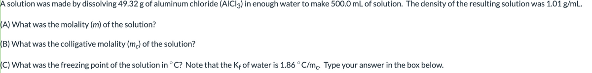 A solution was made by dissolving 49.32 g of aluminum chloride (AlCl3) in enough water to make 500.0 mL of solution. The density of the resulting solution was 1.01 g/mL.
(A) What was the molality (m) of the solution?
(B) What was the colligative molality (mc) of the solution?
(C) What was the freezing point of the solution in °C? Note that the Kf of water is 1.86 °C/mc. Type your answer in the box below.