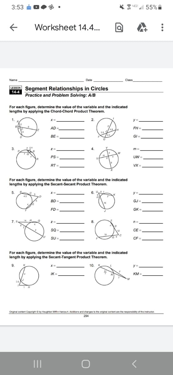 3:53
UE 55%
Worksheet 14.4...
Name
Date
Class
LESSON Segment Relationships in Circles
14-4
Practice and Problem Solving: A/B
For each figure, determine the value of the variable and the indicated
lengths by applying the Chord-Chord Product Theorem.
2.
y =.
AD
FH =
BE =
/24
GI =
3.
Z=
m =
PS =
UW =
RT =
VX =
For each figure, determine the value of the variable and the indicated
lengths by applying the Secant-Secant Product Theorem.
5.
6. G
y =
BD
GJ =
16
FD =
GK =
14 H
LE
7. .
8.
n =
SQ
CE =
SU =
CF =
For each figure, determine the value of the variable and the indicated
length by applying the Secant-Tangent Product Theorem.
9.
10. K
y =,
IK =
KM =
06
1 H
Original content Copyright O by Houghton Mitfin Harcourt. Additions and changes to the original content are the responsibility of the instructor.
294
II
