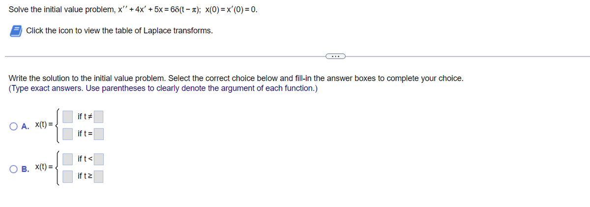 Solve the initial value problem, x'' + 4x' +5x = 68(t− µ); x(0)=x'(0)=0.
Click the icon to view the table of Laplace transforms.
Write the solution to the initial value problem. Select the correct choice below and fill-in the answer boxes to complete your choice.
(Type exact answers. Use parentheses to clearly denote the argument of each function.)
O A. X(t)=
B. X(t)=.
if t #
if t =
if t <
if tz