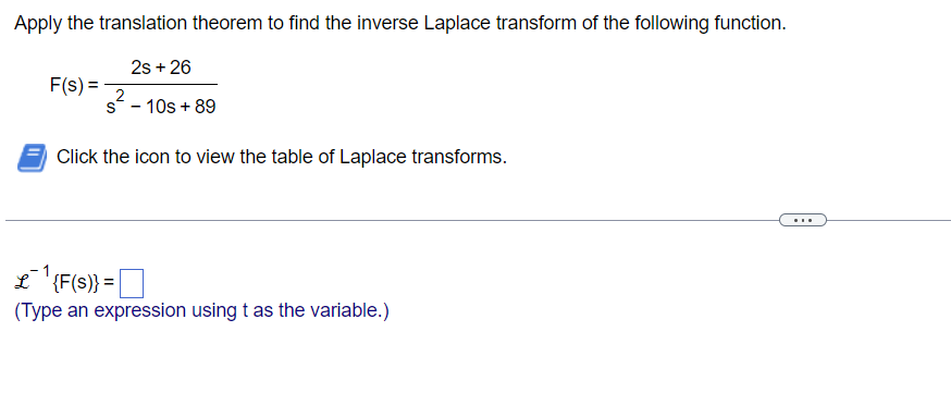 Apply the translation theorem to find the inverse Laplace transform of the following function.
2s +26
2
s - 10s + 89
F(s) =
Click the icon to view the table of Laplace transforms.
L {F(S)} =
|
(Type an expression using t as the variable.)