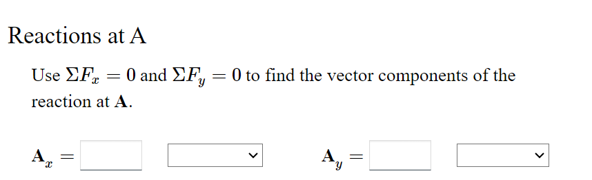 ## Reactions at A

Use \(\sum F_x = 0\) and \(\sum F_y = 0\) to find the vector components of the reaction at A.

\[
A_x = \text{\underline{\hspace{2cm}}} \quad \text{\underline{\hspace{2cm}}}
\]

\[
A_y = \text{\underline{\hspace{2cm}}} \quad \text{\underline{\hspace{2cm}}}
\]

In this problem, you'll need to solve for the unknown reaction forces at point A by setting up and solving the equilibrium equations for forces in the x and y directions. The first set of input boxes is for \( A_x \), the reaction force in the x-direction, and the second set of input boxes is for \( A_y \), the reaction force in the y-direction. Enter the magnitudes in the first input boxes and select the direction (positive or negative) from the dropdown menus.