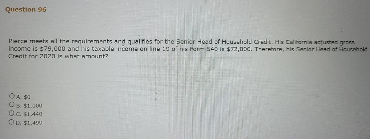 Question 96
Pierce meets all the requirements and qualifies for the Senior Head of Household Credit. His California adjusted gross
income is $79,000 and his taxable income on line 19 of his Form 540 is $72,000. Therefore, his Senior Head of Household
Credit for 2020 is what amount?
O A. $0
OB. $1,000
O c. $1,440
OD. $1,499