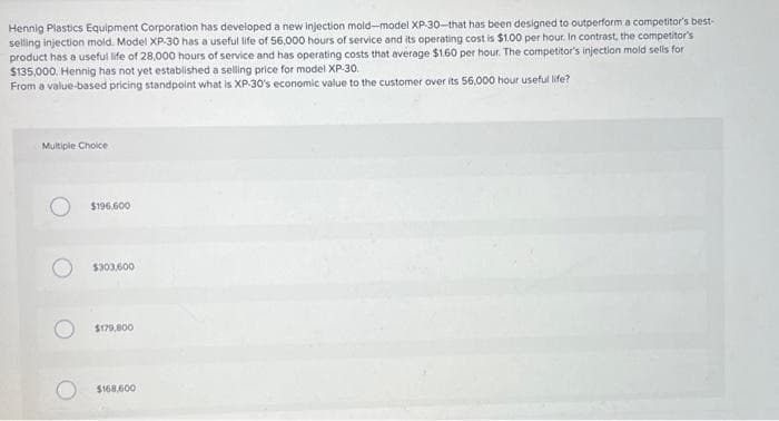 Hennig Plastics Equipment Corporation has developed a new injection mold-model XP-30-that has been designed to outperform a competitor's best-
selling injection mold. Model XP-30 has a useful life of 56,000 hours of service and its operating cost is $1.00 per hour. In contrast, the competitor's
product has a useful life of 28,000 hours of service and has operating costs that average $1.60 per hour. The competitor's injection mold sells for
$135,000. Hennig has not yet established a selling price for model XP-30.
From a value-based pricing standpoint what is XP-30's economic value to the customer over its 56,000 hour useful life?
Multiple Choice
$196,600
$303,600
$179,800
$168.600