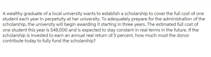 A wealthy graduate of a local university wants to establish a scholarship to cover the full cost of one
student each year in perpetuity at her university. To adequately prepare for the administration of the
scholarship, the university will begin awarding it starting in three years. The estimated full cost of
one student this year is $48,000 and is expected to stay constant in real terms in the future. If the
scholarship is invested to earn an annual real return of 5 percent, how much must the donor
contribute today to fully fund the scholarship?