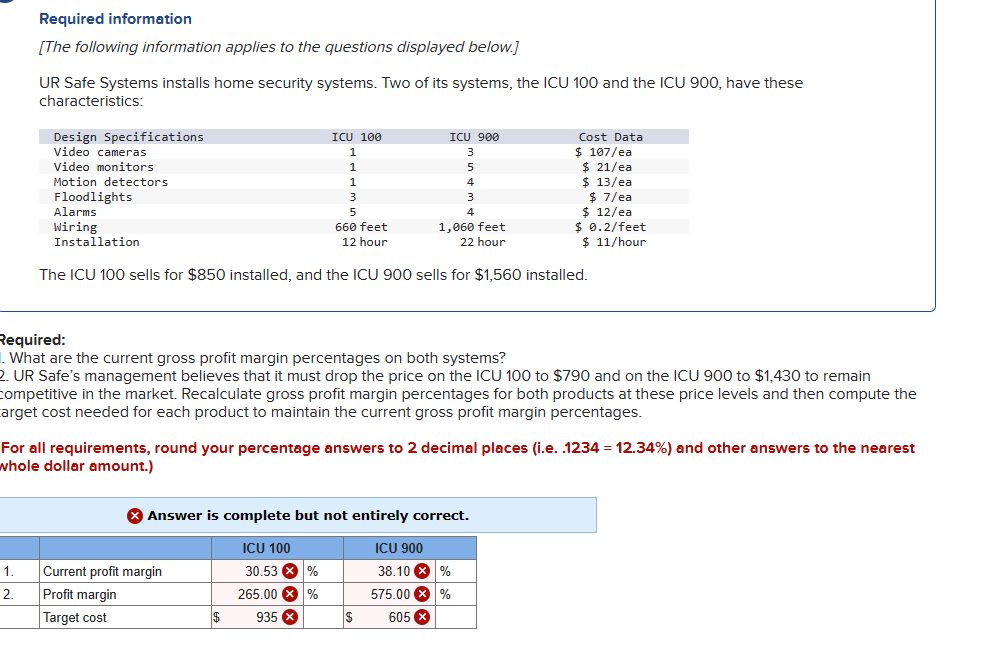 Required information
[The following information applies to the questions displayed below.]
UR Safe Systems installs home security systems. Two of its systems, the ICU 100 and the ICU 900, have these
characteristics:
Design Specifications
Video cameras
1.
2.
Video monitors
Motion detectors
Floodlights
Alarms
Wiring
Installation
ICU 100
1
1
3
5
Current profit margin
Profit margin
Target cost
$
ICU 100
30.53 X %
265.00 %
935 x
ICU 900
660 feet
12 hour
1,060 feet
22 hour
The ICU 100 sells for $850 installed, and the ICU 900 sells for $1,560 installed.
Required:
. What are the current gross profit margin percentages on both systems?
2. UR Safe's management believes that it must drop the price on the ICU 100 to $790 and on the ICU 900 to $1,430 to remain
competitive in the market. Recalculate gross profit margin percentages for both products at these price levels and then compute the
arget cost needed for each product to maintain the current gross profit margin percentages.
For all requirements, round your percentage answers to 2 decimal places (i.e. .1234 = 12.34%) and other answers to the nearest
whole dollar amount.)
5
Answer is complete but not entirely correct.
$
4
3
4
ICU 900
38.10 %
%
575.00
605 X
Cost Data
$ 107/ea
$ 21/ea
$13/ea
$7/ea
$ 12/ea
$ 0.2/feet
$ 11/hour