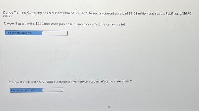 Dungy Training Company has a current ratio of 0.90 to 1, based on current assets of $6.03 million and current liabilities of $6.70
million.
1. How, if at all, will a $720,000 cash purchase of inventory affect the current ratio?
The current ratio will
2. How, if at all, will a $720,000 purchase of inventory on account affect the current ratio?
The current ratio will