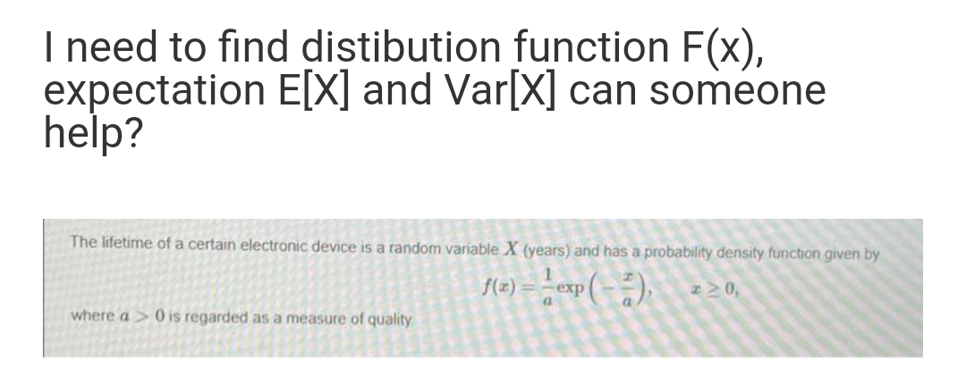 I need to find distibution function F(x),
expectation E[X] and Var[X] can someone
help?
The lifetime of a certain electronic device is a random variable X (years) and has a probability density function given by
f(2) = -esp (- ),
where a > 0 is regarded as a measure of quality
