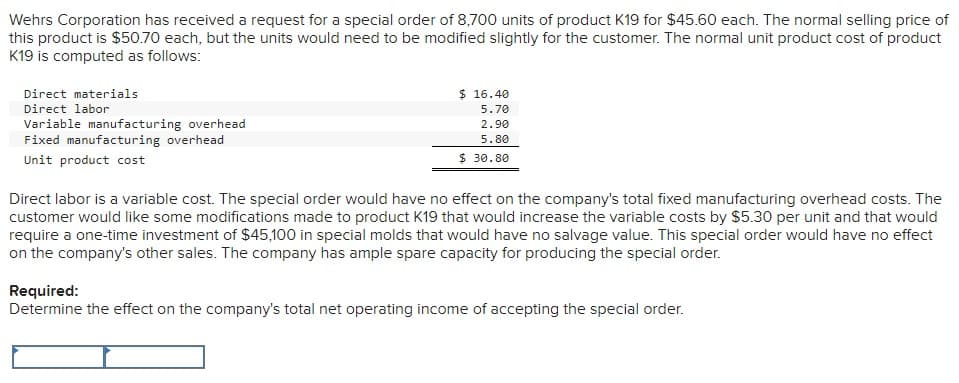 Wehrs Corporation has received a request for a special order of 8,700 units of product K19 for $45.60 each. The normal selling price of
this product is $50.70 each, but the units would need to be modified slightly for the customer. The normal unit product cost of product
K19 is computed as follows:
Direct materials
Direct labor
Variable manufacturing overhead
Fixed manufacturing overhead
Unit product cost
$ 16.40
5.70
2.90
5.80
$ 30.80
Direct labor is a variable cost. The special order would have no effect on the company's total fixed manufacturing overhead costs. The
customer would like some modifications made to product K19 that would increase the variable costs by $5.30 per unit and that would
require a one-time investment of $45,100 in special molds that would have no salvage value. This special order would have no effect
on the company's other sales. The company has ample spare capacity for producing the special order.
Required:
Determine the effect on the company's total net operating income of accepting the special order.