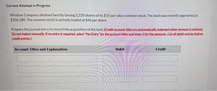 Current Attempt in Progress
Windsor Company obtained land by issuing 2,220 shares of its $10 par value common stock. The land was recently appraised at
$106,180. The common stock is actively traded at $46 per share.
Prepare the journal entry to record the acquisition of the land. (Credit account titles are automatically indented when amount is entered.
Do not indent manually. If no entry is required, select "No Entry" for the account titles and enter O for the amounts. List all debit entries before
credit entries.)
Account Titles and Explanation
Debit
Credit