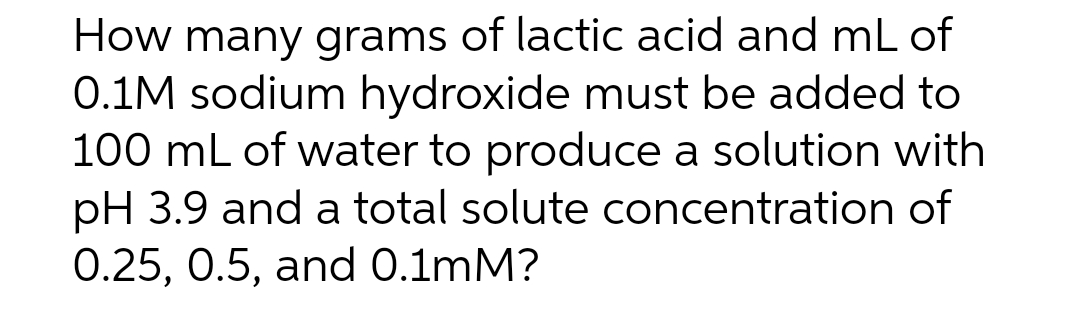 How many grams of lactic acid and mL of
0.1M sodium hydroxide must be added to
100 mL of water to produce a solution with
pH 3.9 and a total solute concentration of
0.25, 0.5, and 0.1mM?
