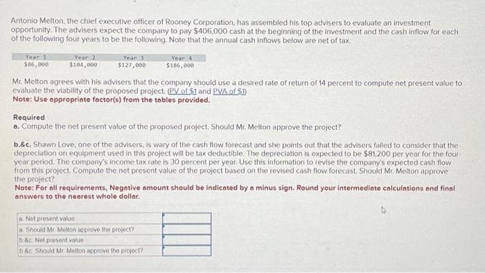 Antonio Melton, the chief executive officer of Rooney Corporation, has assembled his top advisers to evaluate an investment
opportunity. The advisers expect the company to pay $406,000 cash at the beginning of the investment and the cash inflow for each
of the following four years to be the following. Note that the annual cash inflows below are net of tax
Year 1
$86,000
Year 2
$104,000
Year 3
$127,000
Mr. Melton agrees with his advisers that the company should use a desired rate of return of 14 percent to compute net present value to
evaluate the viability of the proposed project. (PV of $1 and PVA of $])
Note: Use appropriate factor(s) from the tables provided.
Year 4
$186,000
Required
a. Compute the net present value of the proposed project. Should Mr. Melton approve the project?
b.&c. Shawn Love, one of the advisers, is wary of the cash flow forecast and she points out that the advisers failed to consider that the
depreciation on equipment used in this project will be tax deductible. The depreciation is expected to be $81,200 per year for the four-
year period. The company's income tax rate is 30 percent per year. Use this information to revise the company's expected cash flow
from this project. Compute the net present value of the project based on the revised cash flow forecast. Should Mr. Melton approve
the project?
Note: For all requirements, Negative amount should be indicated by a minus sign. Round your intermediate calculations and final
answers to the nearest whole dollar.
a Net present value
a Should Mr. Melton approve the project?
b&c. Not present value
b&c Should Mr. Melton approve the project?