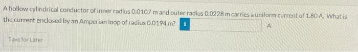 A hollow cylindrical conductor of inner radius 0.0107 m and outer radius 0.0228 m carries a uniform current of 1.80 A. What is
the current enclosed by an Amperian loop of radius 0.0194 m? i
Save for Later
