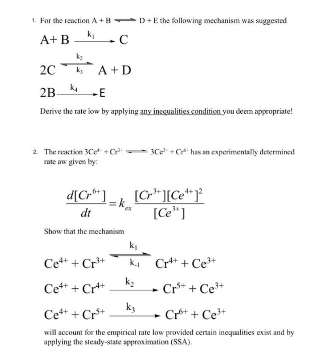 1. For the reaction A + B D+E the following mechanism was suggested
k1
A+ B
20
k3
A +D
k4
2B
E
Derive the rate low by applying any inequalities condition you deem appropriate!
2. The reaction 3Ce* + Cr*
3Ce* + Cr* has an experimentally determined
rate aw given by:
d[Cr®* ]
= k
dt
[Cr* ][Ce* J°
[Ce* ]
ex
Show that the mechanism
ki
Ce4+ + Cr³+
Cr++ + Ce3+
k2
Ce4+ + Cr+
- Cr+ + Ce3+
k3
Ce+ + Cr*+
Cró+ + Ce³+
will account for the empirical rate low provided certain inequalities exist and by
applying the steady-state approximation (SSA).
