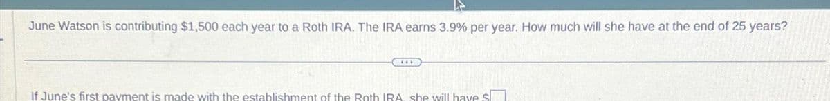 June Watson is contributing $1,500 each year to a Roth IRA. The IRA earns 3.9% per year. How much will she have at the end of 25 years?
***
If June's first payment is made with the establishment of the Roth IRA she will have $