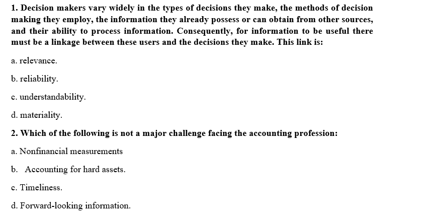 1. Decision makers vary widely in the types of decisions they make, the methods of decision
making they employ, the information they already possess or can obtain from other sources,
and their ability to process information. Consequently, for information to be useful there
must be a linkage between these users and the decisions they make. This link is:
a. relevance.
b. reliability.
c. understandability.
d. materiality.
2. Which of the following is not a major challenge facing the accounting profession:
a. Nonfinancial measurements
b. Accounting for hard assets.
c. Timeliness.
d. Forward-looking information.
