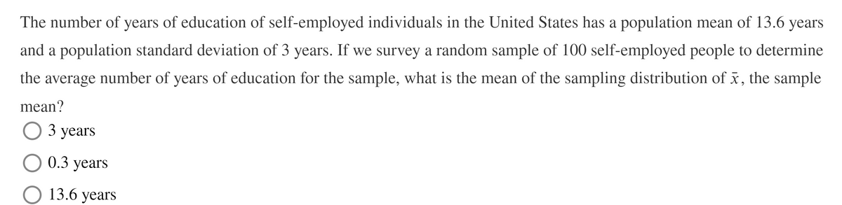 The number of years of education of self-employed individuals in the United States has a population mean of 13.6 years
and a population standard deviation of 3 years. If we survey a random sample of 100 self-employed people to determine
the
number of years of education for the sample, what is the mean of the sampling distribution of x, the sample
average
mean?
О3 уears
0.3 years
13.6 years
